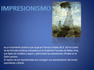 Impresionismoes un movimiento pictórico que surge en Francia a finales del S. XIX en contra de las fórmulas artísticas impuestas por la Academia Francesa de Bellas Artes, que fijaba los modelos a seguir y patrocinaba las exposiciones oficiales en el Salón parisino. El objetivo de los impresionistas era conseguir una representación del mundo espontánea y directa.