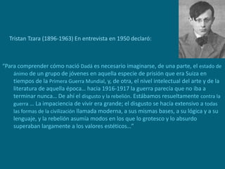 Tristan Tzara (1896-1963) En entrevista en 1950 declaró:
“Para comprender cómo nació Dadá es necesario imaginarse, de una parte, el estado de
ánimo de un grupo de jóvenes en aquella especie de prisión que era Suiza en
tiempos de la Primera Guerra Mundial, y, de otra, el nivel intelectual del arte y de la
literatura de aquella época… hacia 1916-1917 la guerra parecía que no iba a
terminar nunca… De ahí el disgusto y la rebelión. Estábamos resueltamente contra la
guerra … La impaciencia de vivir era grande; el disgusto se hacía extensivo a todas
las formas de la civilización llamada moderna, a sus mismas bases, a su lógica y a su
lenguaje, y la rebelión asumía modos en los que lo grotesco y lo absurdo
superaban largamente a los valores estéticos…”
 