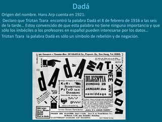 Dadá
Origen del nombre. Hans Arp cuenta en 1921:
Declaro que Triztan Tzara encontró la palabra Dadá el 8 de febrero de 1916 a las seis
de la tarde… Estoy convencido de que esta palabra no tiene ninguna importancia y que
sólo los imbéciles o los profesores en español pueden interesarse por los datos…
Triztan Tzara la palabra Dadá es sólo un símbolo de rebelión y de negación.
 