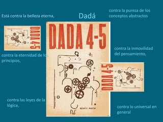 DadáEstá contra la belleza eterna,
contra la eternidad de los
principios,
contra la inmovilidad
del pensamiento,
contra las leyes de la
lógica, contra lo universal en
general
contra la pureza de los
conceptos abstractos
 