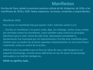 Manifiestos
Escritos de Tzara, desde La premiere aventure céleste de Mr Antipyrine, de 1916, a los
manifiestos de 1918 y 1920. Textos explosivos, nerviosos, insolentes y sorprendentes.
Manifiesto 1918.
Para lanzar un manifiesto hay que querer: A.B.C, fulminar contra 1,2,3.
… Escribo un manifiesto y no quiero nada, digo, sin embargo, ciertas cosas y estoy
por principio contra los manifiestos, como también estoy contra los principios
(decilitros para el valor moral de toda frase -demasiada comodidad; la
aproximación fue inventada por los impresionistas.) Escribo este manifiesto para
mostrar que se pueden las acciones opuestas conjuntamente, en una única fresca
respiración; estoy en contra de la acción…
DADA he aquí una palabra que se lleva las ideas de caza; cada burgués es un
pequeño dramaturgo, inventa temas diferentes en vez de situar los personajes
adecuados a su nivel de inteligencia…
DADA no significa nada…
 