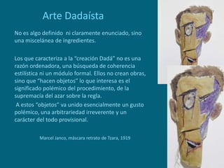 Arte Dadaísta
No es algo definido ni claramente enunciado, sino
una miscelánea de ingredientes.
Los que caracteriza a la “creación Dadá” no es una
razón ordenadora, una búsqueda de coherencia
estilística ni un módulo formal. Ellos no crean obras,
sino que “hacen objetos” lo que interesa es el
significado polémico del procedimiento, de la
supremacía del azar sobre la regla.
A estos “objetos” va unido esencialmente un gusto
polémico, una arbitrariedad irreverente y un
carácter del todo provisional.
Marcel Janco, máscara retrato de Tzara, 1919
 