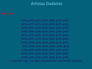 Artistas Dadaísta
Triztan Tzara
Grito grito grito grito grito grito grito 
Grito grito grito grito grito grito grito 
Grito grito grito grito grito grito grito 
Grito grito grito grito grito grito grito 
Grito grito grito grito grito grito grito 
Grito grito grito grito grito grito grito 
Grito grito grito grito grito grito grito 
Grito grito grito grito grito grito grito
Grito grito grito grito grito grito grito 
Grito grito grito grito grito grito grito 
Grito grito grito grito grito grito grito 
Y, una vez más, me sigo encontrando realmente simpáico
 