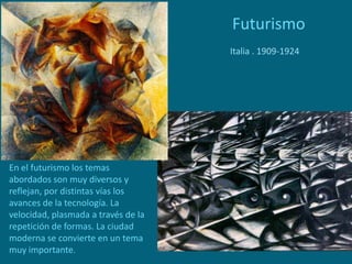 Futurismo
Italia . 1909-1924
En el futurismo los temas
abordados son muy diversos y
reflejan, por distintas vías los
avances de la tecnología. La
velocidad, plasmada a través de la
repetición de formas. La ciudad
moderna se convierte en un tema
muy importante.
 