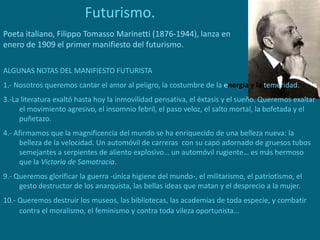 Futurismo.
Poeta italiano, Filippo Tomasso Marinetti (1876-1944), lanza en
enero de 1909 el primer manifiesto del futurismo.
ALGUNAS NOTAS DEL MANIFIESTO FUTURISTA
1.- Nosotros queremos cantar el amor al peligro, la costumbre de la energía y la temeridad.
3.-La literatura exaltó hasta hoy la inmovilidad pensativa, el éxtasis y el sueño. Queremos exaltar
el movimiento agresivo, el insomnio febril, el paso veloz, el salto mortal, la bofetada y el
puñetazo.
4.- Afirmamos que la magnificencia del mundo se ha enriquecido de una belleza nueva: la
belleza de la velocidad. Un automóvil de carreras con su capó adornado de gruesos tubos
semejantes a serpientes de aliento explosivo… un automóvil rugiente… es más hermoso
que la Victoria de Samotracia.
9.- Queremos glorificar la guerra -única higiene del mundo-, el militarismo, el patriotismo, el
gesto destructor de los anarquista, las bellas ideas que matan y el desprecio a la mujer.
10.- Queremos destruir los museos, las bibliotecas, las academias de toda especie, y combatir
contra el moralismo, el feminismo y contra toda vileza oportunista…
 