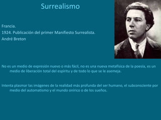 Surrealismo
Francia.
1924. Publicación del primer Manifiesto Surrealista.
André Breton
No es un medio de expresión nuevo o más fácil, no es una nueva metafísica de la poesía, es un
medio de liberación total del espíritu y de todo lo que se le asemeja.
Intenta plasmar las imágenes de la realidad más profunda del ser humano, el subconsciente por
medio del automatismo y el mundo onírico o de los sueños.
 