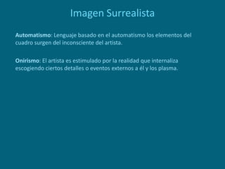 Imagen Surrealista
Automatismo: Lenguaje basado en el automatismo los elementos del
cuadro surgen del inconsciente del artista.
Onirismo: El artista es estimulado por la realidad que internaliza
escogiendo ciertos detalles o eventos externos a él y los plasma.
 