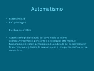 Automatismo
• Espontaneidad
• Raíz psicológica
• Escritura automática
• Automatismo psíquico puro, por cuyo medio se intenta
expresar, verbalmente, por escrito o de cualquier otro modo, el
funcionamiento real del pensamiento. Es un dictado del pensamiento sin
la intervención reguladora de la razón, ajeno a toda preocupación estética
o emocional.
 