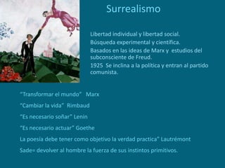 Surrealismo
Libertad individual y libertad social.
Búsqueda experimental y científica.
Basados en las ideas de Marx y estudios del
subconsciente de Freud.
1925 Se inclina a la política y entran al partido
comunista.
“Transformar el mundo” Marx
“Cambiar la vida” Rimbaud
“Es necesario soñar” Lenin
“Es necesario actuar” Goethe
La poesía debe tener como objetivo la verdad practica” Lautrémont
Sade= devolver al hombre la fuerza de sus instintos primitivos.
 