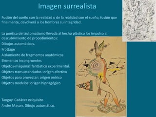 Imagen surrealista
Fusión del sueño con la realidad o de la realidad con el sueño, fusión que
finalmente, devolverá a los hombres su integridad.
La poética del automatismo llevada al hecho plástico los impulso al
descubrimiento de procedimientos:
Dibujos automáticos.
Frottage
Aislamiento de fragmentos anatómicos
Elementos incongruentes
Objetos-máquinas:fantástico experimental.
Objetos transustanciados: origen afectivo
Objetos para proyectar: origen onírico
Objetos modelos: origen hipnagógico
Tanguy. Cadáver exiquisito
Andre Mason. Dibujo automático.
 