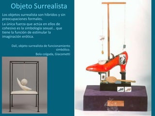 Objeto Surrealista
Los objetos surrealista son híbridos y sin
preocupaciones formales.
La única fuerza que actúa en ellos de
cohesivo es la simbología sexual… que
tiene la función de estimular la
imaginación erótica.
Dalí, objeto surrealista de funcionamiento
simbólico.
Bola colgada, Giacometti
 