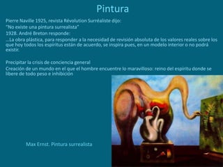 Pintura
Pierre Naville 1925, revista Révolution Surréaliste dijo:
“No existe una pintura surrealista”
1928. André Breton responde:
…La obra plástica, para responder a la necesidad de revisión absoluta de los valores reales sobre los
que hoy todos los espíritus están de acuerdo, se inspira pues, en un modelo interior o no podrá
existir.
Precipitar la crisis de conciencia general
Creación de un mundo en el que el hombre encuentre lo maravilloso: reino del espíritu donde se
libere de todo peso e inhibición
Max Ernst. Pintura surrealista
 