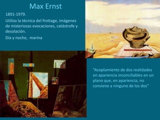 Max Ernst
1891-1979.
Utilizo la técnica del frottage, imágenes
de misteriosas evocaciones, catástrofe y
desolación.
Día y noche, marina
“Acoplamiento de dos realidades
en apariencia inconciliables en un
plano que, en apariencia, no
conviene a ninguno de los dos”
 