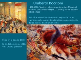 Umberto Boccioni
1882-1916. Teórico y elemento más activo. Manda el
escrito a Giaccomo Balla (1871-1958) y a Gino Severini
(1883-1966)
Pelea en la galería, 1910.
La ciudad progresa, 1910.
Vida urbana y laboral.
Solidificación del impresionismo, expansión de los
cuerpos en el espacio, simultaneidad, compenetración
de los planos, dinamismo y tema.
 