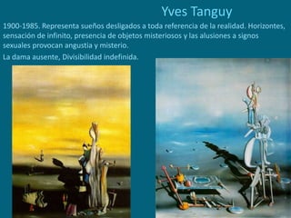 Yves Tanguy
1900-1985. Representa sueños desligados a toda referencia de la realidad. Horizontes,
sensación de infinito, presencia de objetos misteriosos y las alusiones a signos
sexuales provocan angustia y misterio.
La dama ausente, Divisibilidad indefinida.
 