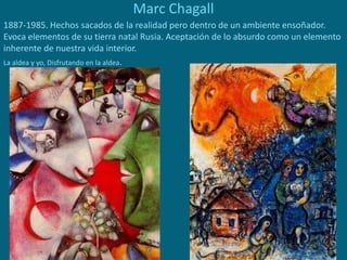 Marc Chagall
1887-1985. Hechos sacados de la realidad pero dentro de un ambiente ensoñador.
Evoca elementos de su tierra natal Rusia. Aceptación de lo absurdo como un elemento
inherente de nuestra vida interior.
La aldea y yo, Disfrutando en la aldea.
 