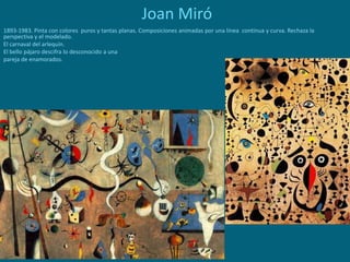 Joan Miró
1893-1983. Pinta con colores puros y tantas planas. Composiciones animadas por una línea continua y curva. Rechaza la
perspectiva y el modelado.
El carnaval del arlequín.
El bello pájaro descifra lo desconocido a una
pareja de enamorados.
 