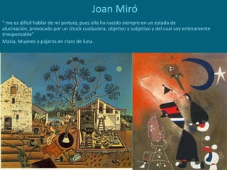 Joan Miró
“ me es difícil hablar de mi pintura, pues ella ha nacido siempre en un estado de
alucinación, provocado por un shock cualquiera, objetivo y subjetivo y del cual soy enteramente
irresponsable”
Masia, Mujeres y pájaros en claro de luna.
 