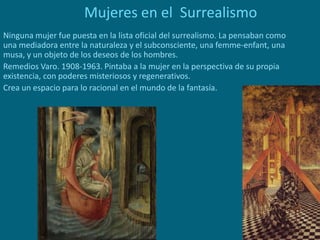 Mujeres en el Surrealismo
Ninguna mujer fue puesta en la lista oficial del surrealismo. La pensaban como
una mediadora entre la naturaleza y el subconsciente, una femme-enfant, una
musa, y un objeto de los deseos de los hombres.
Remedios Varo. 1908-1963. Pintaba a la mujer en la perspectiva de su propia
existencia, con poderes misteriosos y regenerativos.
Crea un espacio para lo racional en el mundo de la fantasía.
 