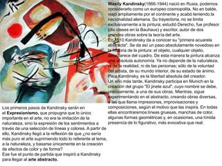 Wasily Kandinsky(1866-1944) nació en Rusia, podemos
considerarlo como un europeo cosmopolita. No en balde,
viajó ampliamente por el continente y acabó teniendo la
nacionalidad alemana. Su trayectoria, no se limita
exclusivamente a la pintura; estudió Derecho, fue profesor
(dio clases en la Bauhaus) y escritor, autor de dos
grandes obras sobre la teoría del arte.
En 1910 Kandinsky da a conocer su "primera acuarela
abstracta". Se da así un paso absolutamente novedoso en
la historia de la pintura: el objeto, cualquier objeto,
desaparece del cuadro. De esta manera la pintura alcanza
una absoluta autonomía. Ya no depende de la naturaleza,
ni de la realidad, ni de las personas; sólo de la voluntad
del artista, de su mundo interior, de su estado de ánimo.
Para Kandinsky, es la libertad absoluta del creador.
Un año más tarde, Kandinsky participa en Munich en la
creación del grupo "El jinete azul", cuyo nombre se debe,
precisamente, a una de sus obras. Mientras, sigue
experimentando en el abstracto, creando obras diversas,
a las que llama impresiones, improvisaciones y
composiciones, según el motivo que las inspira. En todas
ellas encontraremos líneas gruesas, manchas de color,
algunas formas geométricas y, en ocasiones, una tímida
presencia de lo figurativo, más evocativa que real.
Los primeros pasos de Kandinsky serán en
el Expresionismo, que propugna que lo único
importante en el arte, no era la imitación de la
naturaleza, sino la expresión de los sentimientos a
través de una selección de líneas y colores. A partir de
ello, Kandinsky llegó a la reflexión de que ¿no sería
más puro el arte suprimiendo todo lo referente al tema,
a la naturaleza, y basarse únicamente en la creación
de efectos de color y de forma?
Ese fue el punto de partida que inspiró a Kandinsky
para llegar al arte abstracto.
 