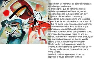Predominan las manchas de color enmarcadas
entre las que se destaca
“el arco negro”, que da nombre a la obra
también aparecen otras líneas negras no
relacionadas entre si. Los colores son muy
subjetivos. Se armonizan primarios y
secundarios aunque predomina una tonalidad
suave. Además los colores hacen las líneas. En
la obra no existe tema ni composición aparente,
ni tratamiento de la luz. Esto se debe a que
estamos ante una auténtica abstracción.,
dominada por tres formas que parecen a punto
de chocar. La línea curva negra no une las
formas, acentúa más la tensión entre ellas, igual
que la mancha roja entre las formas violeta
oscuro y azul. Las formas parecen girar
Alrededor del centro con un movimiento
violento. La coexistencia y confrontación de los
colores y las formas se desencadena por la
forma violeta.
Kandinsky quiere representar el mundo
espiritual a través del color y la línea
 