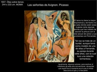 Las señoritas de Avignon. Picasso
Tal vez se trate de un
burdel, aunque tomó
como modelo de una
de ellas a Fernande,
su pareja durante
siete años, con la cual
tuvo una relación
tormentosa.
 