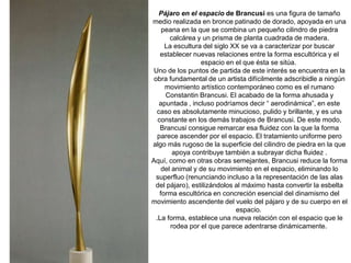 Pájaro en el espacio de Brancusi es una figura de tamaño
medio realizada en bronce patinado de dorado, apoyada en una
peana en la que se combina un pequeño cilindro de piedra
calcárea y un prisma de planta cuadrada de madera.
La escultura del siglo XX se va a caracterizar por buscar
establecer nuevas relaciones entre la forma escultórica y el
espacio en el que ésta se sitúa.
Uno de los puntos de partida de este interés se encuentra en la
obra fundamental de un artista difícilmente adscribidle a ningún
movimiento artístico contemporáneo como es el rumano
Constantin Brancusi. El acabado de la forma ahusada y
apuntada , incluso podríamos decir “ aerodinámica”, en este
caso es absolutamente minucioso, pulido y brillante, y es una
constante en los demás trabajos de Brancusi. De este modo,
Brancusi consigue remarcar esa fluidez con la que la forma
parece ascender por el espacio. El tratamiento uniforme pero
algo más rugoso de la superficie del cilindro de piedra en la que
apoya contribuye también a subrayar dicha fluidez .
Aquí, como en otras obras semejantes, Brancusi reduce la forma
del animal y de su movimiento en el espacio, eliminando lo
superfluo (renunciando incluso a la representación de las alas
del pájaro), estilizándolos al máximo hasta convertir la esbelta
forma escultórica en concreción esencial del dinamismo del
movimiento ascendente del vuelo del pájaro y de su cuerpo en el
espacio.
.La forma, establece una nueva relación con el espacio que le
rodea por el que parece adentrarse dinámicamente.
 