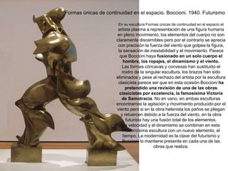 Formas únicas de continuidad en el espacio. Boccioni. 1940. Futurismo
En su escultura Formas únicas de continuidad en el espacio el
artista plasma a representación de una figura humana
en pleno movimiento, los elementos del cuerpo no son
claramente discernibles pero por el contrario se aprecia
con precisión la fuerza del viento que golpea la figura,
la sensación de inestabilidad y el movimiento. Parece
que Boccioni haya fusionado en un solo cuerpo el
hombre, los ropajes, el dinamismo y el viento.
Las formas cóncavas y convexas han sustituido el
rostro de la singular escultura, los brazos han sido
eliminados y pese al rechazo del artista por la escultura
clasicista parece ser que en esta ocasión Boccioni ha
pretendido una revisión de una de las obras
clasicistas por excelencia, la famosísima Victoria
de Samotracia. No en vano, en ambas esculturas
encontramos la agitación y movimiento producido por el
viento pero si en la obra helenista los paños se pliegan
y retuercen debido a la fuerza del viento, en la obra
futurista hay una fusión total de los elementos.
La velocidad y el dinamismo se combinan en esta
modernísima escultura con un nuevo elemento, el
tiempo. La modernidad es la clave del futurismo y
Boccioni lo mantiene presente en cada una de las
obras que realiza.
 