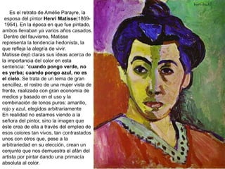 Es el retrato de Amèlie Parayre, la
esposa del pintor Henri Matisse(1869-
1954). En la época en que fue pintado,
ambos llevaban ya varios años casados.
Dentro del fauvismo, Matisse
representa la tendencia hedonista, la
que refleja la alegría de vivir.
Matisse dejó claras sus ideas acerca de
la importancia del color en esta
sentencia: "cuando pongo verde, no
es yerba; cuando pongo azul, no es
el cielo. Se trata de un tema de gran
sencillez, el rostro de una mujer vista de
frente, realizado con gran economía de
medios y basado en el uso y la
combinación de tonos puros: amarillo,
rojo y azul, elegidos arbitrariamente
En realidad no estamos viendo a la
señora del pintor, sino la imagen que
éste crea de ella a través del empleo de
esos colores tan vivos, tan contrastados
unos con otros que, pese a la
arbitrariedad en su elección, crean un
conjunto que nos demuestra el afán del
artista por pintar dando una primacía
absoluta al color.
 