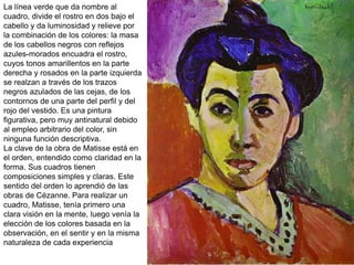 La línea verde que da nombre al
cuadro, divide el rostro en dos bajo el
cabello y da luminosidad y relieve por
la combinación de los colores: la masa
de los cabellos negros con reflejos
azules-morados encuadra el rostro,
cuyos tonos amarillentos en la parte
derecha y rosados en la parte izquierda
se realzan a través de los trazos
negros azulados de las cejas, de los
contornos de una parte del perfil y del
rojo del vestido. Es una pintura
figurativa, pero muy antinatural debido
al empleo arbitrario del color, sin
ninguna función descriptiva.
La clave de la obra de Matisse está en
el orden, entendido como claridad en la
forma. Sus cuadros tienen
composiciones simples y claras. Este
sentido del orden lo aprendió de las
obras de Cézanne. Para realizar un
cuadro, Matisse, tenía primero una
clara visión en la mente, luego venía la
elección de los colores basada en la
observación, en el sentir y en la misma
naturaleza de cada experiencia
 