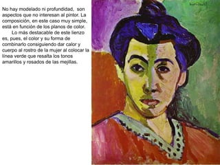 No hay modelado ni profundidad, son
aspectos que no interesan al pintor. La
composición, en este caso muy simple,
está en función de los planos de color.
Lo más destacable de este lienzo
es, pues, el color y su forma de
combinarlo consiguiendo dar calor y
cuerpo al rostro de la mujer al colocar la
línea verde que resalta los tonos
amarillos y rosados de las mejillas.
 