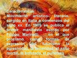 Características: Movimiento artístico- literario,  surgido en Italia  a comienzos del siglo xx. En 1909 se publica el primer manifiesto escrito por  Filippo Marinetti  en el que proclamó como formas de expresión del futurismo la  agresividad, la temeridad, el salto mortal, la bofetada, el puñetazo . 