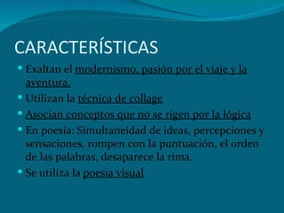 CARACTERÍSTICAS Exaltan el  modernismo, pasión por el viaje y la aventura. Utilizan la  técnica de collage Asocian conceptos que no se rigen por la lógica En poesía: Simultaneidad de ideas, percepciones y sensaciones, rompen con la puntuación, el orden de las palabras, desaparece la rima.  Se utiliza la  poesía visual 