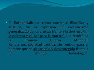 El Existencialismo, como corriente filosófica y artística, fue la expresión del escepticismo ‎generalizado de los artistas  frente a la destrucción, la pobreza y el “ser para la muerte”  que resultó de ‎la Primera Guerra Mundial.‎ ‎Refleja una  sociedad caótica , sin sentido para el hombre que se  siente solo y ‎desprotegido  frente a un mundo tecnológico.‎ 