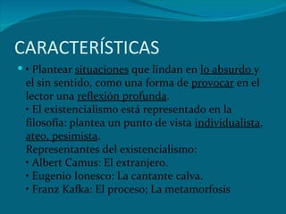 CARACTERÍSTICAS •‎  Plantear  situaciones  que lindan en  lo absurdo  y el sin sentido, como una forma de  provocar  en el ‎lector una  reflexión profunda .‎ ‎•‎ El existencialismo está representado en la filosofía: plantea un punto de vista  individualista ,  ateo, ‎pesimista .‎ Representantes del existencialismo:‎ ‎•‎ Albert Camus: El extranjero.‎ ‎•‎ Eugenio Ionesco: La cantante calva.‎ ‎•‎ Franz Kafka: El proceso; La metamorfosis‎ 