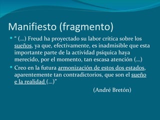 Manifiesto (fragmento) “  (…) Freud ha proyectado su labor crítica sobre los  sueños , ya que, efectivamente, es inadmisible que esta importante parte de la actividad psíquica haya merecido, por el momento, tan escasa atención (…) Creo en la futura  armonización de estos dos estados , aparentemente tan contradictorios, que son el  sueño e la realidad  (…)” (André Bretón) 