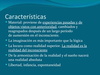 Características Material: proviene de  experiencias pasadas y de objetos vistos con anterioridad , cambiados y reagrupados después de un largo período de sumersión en el inconsciente.  La imaginación es más importante que la lógica La locura como realidad superior.  La realidad es la realidad del inconsciente De la armonización de la realidad y el sueño nacerá una realidad absoluta Libertad, infancia, espontaneidad 