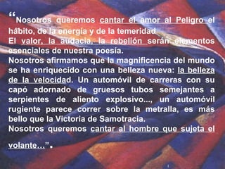 “ Nosotros queremos  cantar el amor al Peligro  el hábito, de la energía y de la temeridad  El  valor, la audacia, la rebelión  serán elementos esenciales de nuestra poesía. Nosotros afirmamos que la magnificencia del mundo se ha enriquecido con una belleza nueva:  la belleza de la velocida d. Un automóvil de carreras con su capó adornado de gruesos tubos semejantes a serpientes de aliento explosivo..., un automóvil rugiente parece correr sobre la metralla, es más bello que la Victoria de Samotracia.  Nosotros queremos  cantar al hombre que sujeta el volante… ” .  