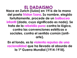 Nace en Zurich (Suiza) en 1916 de la mano del poeta  Tristan Tzara . Su nombre, elegido fortuitamente, procede de un  balbuceo infantil  (dada, cuyo significado es nada). Se trata de la  rebeldía pura : contra la lógica, contra las convenciones estéticas o sociales, contra el sentido común (anti-arte). En el fondo, es la  violenta repulsa de una racionalidad  que ha llevado al absurdo de la 1ª Guerra Mundial (1914-1918). EL DADAISMO 