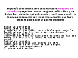 En poesía el dadaísmo abre el campo para  la llegada del surrealismo  y ayuda a crear un lenguaje poético libre y sin límites. Para entender qué es la estética dadá en el mundo de la poesía nada mejor que recoger los consejos que Tzara propone para hacer un poema dadaísta: Tomad un periódico. Tomad unas tijeras. Elegid en el periódico un artículo que tenga la longitud que queráis dar a vuestro poema. Recortad el artículo. Recortad con todo cuidado cada palabra de las que forma tal artículo y ponedlas todas en un saquito. Agitad dulcemente. Sacad las palabras una detrás de otra, colocándolas en el orden en que salgan. Copiadlas concienzudamente. El poema está hecho. 