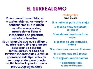 EL SURREALISMO En un poema surrealista, se mezclan objetos, conceptos y sentimientos que la razón mantiene separados; asociaciones libres e inesperadas de palabras, metáforas insólitas ...  Es un lenguaje que no se dirige a nuestra razón, sino que quiere despertar en nosotros sentimientos y reacciones también inconscientes. Ante un poema de este tipo, el lector no comprende, pero puede recibir fuertes impactos que le produzcan emociones profundas. Certidumbre Paul Éluard Si te hablo es para oírte mejor Si te oigo estoy seguro de entender Si sonríes es para invadirme mejor Si sonríes yo veo el mundo entero Si te abrazo es para continuarme Si vivimos todo será placer Si te dejo nos recordaremos Y dejándonos nos reencontraremos. 