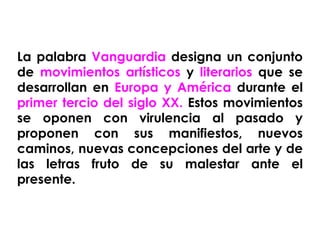 La palabra  Vanguardia  designa un conjunto de  movimientos artísticos  y  literarios  que se desarrollan en  Europa y América  durante el  primer tercio del siglo XX.  Estos movimientos se oponen con virulencia al pasado y proponen con sus manifiestos, nuevos caminos, nuevas concepciones del arte y de las letras fruto de su malestar ante el presente. 
