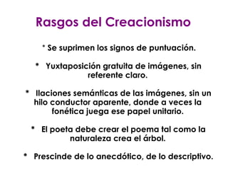 Rasgos del Creacionismo *  Se suprimen los signos de puntuación. *  Yuxtaposición gratuita de imágenes, sin referente claro. *  Ilaciones semánticas de las imágenes, sin un hilo conductor aparente, donde a veces la fonética juega ese papel unitario. *  El poeta debe crear el poema tal como la naturaleza crea el árbol. *  Prescinde de lo anecdótico, de lo descriptivo. 