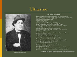 Ultraísmo
La linda pelirroja
Estoy aquí delante de todos un hombre con sentido común
que conoce la vida y de la muerte lo que un hombre puede conocer
probó los dolores y los goces del amor
impuso algunas veces sus ideas
conoce varias lenguas
y no ha viajado poco
vio la guerra en la infantería y la artillería
herido en la cabeza trepanada bajo el cloroformo
perdió sus mejores amigos en la espantosa lucha
sé de lo antiguo y de lo nuevo lo que un hombre solitario
puede saber de esas cosas
y sin inquietarme hoy de esta guerra
entre nosotros y para vosotros amigos míos
juzgo esta larga querella de la tradición y de la invención
del orden y de la aventura
Vosotros con la boca hecha a la imagen de la boca de Dios
boca que es el orden mismo
sed indulgentes al compararnos
con los que fueron la perfección y el orden
nosotros que siempre buscamos la aventura
no somos enemigos
Al queremos daros vastos y extraños dominios
donde el misterio germina para el que quiera cosecharlo
hay fuegos nuevos colores nunca vistos
mil fantasmas imponderables
para darles realidad
y explorar la bondad país enorme y silencioso
hay tiempo para desterrar
y tiempo para el regreso
piedad para nosotros que combatimos siempre en las fronteras
de lo ilimitado y lo porvenir
piedad para nuestros errores piedad para nuestros pecados
[Extracto del Poema La linda pelirroja, Guillaume Apollinaire]
Guillaume Apollinaire
 