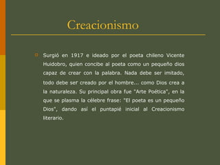 Creacionismo
 Surgió en 1917 e ideado por el poeta chileno Vicente
Huidobro, quien concibe al poeta como un pequeño dios
capaz de crear con la palabra. Nada debe ser imitado,
todo debe ser creado por el hombre... como Dios crea a
la naturaleza. Su principal obra fue "Arte Poética", en la
que se plasma la célebre frase: "El poeta es un pequeño
Dios", dando así el puntapié inicial al Creacionismo
literario.
 