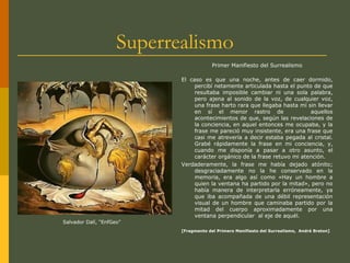 Superrealismo
Primer Manifiesto del Surrealismo
El caso es que una noche, antes de caer dormido,
percibí netamente articulada hasta el punto de que
resultaba imposible cambiar ni una sola palabra,
pero ajena al sonido de la voz, de cualquier voz,
una frase harto rara que llegaba hasta mí sin llevar
en sí el menor rastro de aquellos
acontecimientos de que, según las revelaciones de
la conciencia, en aquel entonces me ocupaba, y la
frase me pareció muy insistente, era una frase que
casi me atrevería a decir estaba pegada al cristal.
Grabé rápidamente la frase en mi conciencia, y,
cuando me disponía a pasar a otro asunto, el
carácter orgánico de la frase retuvo mi atención.
Verdaderamente, la frase me había dejado atónito;
desgraciadamente no la he conservado en la
memoria, era algo así como «Hay un hombre a
quien la ventana ha partido por la mitad», pero no
había manera de interpretarla erróneamente, ya
que iba acompañada de una débil representación
visual de un hombre que caminaba partido por la
mitad del cuerpo aproximadamente por una
ventana perpendicular al eje de aquél.
[Fragmento del Primero Manifiesto del Surrealismo, André Breton]
Salvador Dalí, “EnfGeo”
 