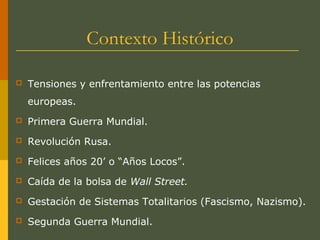 Contexto Histórico
 Tensiones y enfrentamiento entre las potencias
europeas.
 Primera Guerra Mundial.
 Revolución Rusa.
 Felices años 20’ o “Años Locos”.
 Caída de la bolsa de Wall Street.
 Gestación de Sistemas Totalitarios (Fascismo, Nazismo).
 Segunda Guerra Mundial.
 