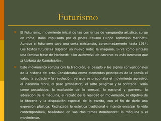 Futurismo
 El Futurismo, movimiento inicial de las corrientes de vanguardia artística, surge
en roma, Italia impulsado por el poeta italiano Filippo Tommaso Marinetti.
Aunque el futurismo tuvo una corta existencia, aproximadamente hasta 1914.
Los textos futuristas trajeron un nuevo mito: la máquina. Sirva como síntesis
una famosa frase de Marinetti: «Un automóvil de carreras es más hermoso que
la Victoria de Samotracia».
 Este movimiento rompía con la tradición, el pasado y los signos convencionales
de la historia del arte. Consideraba como elementos principales de la poesía el
valor, la audacia y la revolución, ya que se pregonaba el movimiento agresivo,
el insomnio febril, el paso gimnástico, el salto peligroso y la bofetada. Tenía
como postulados: la exaltación de lo sensual, lo nacional y guerrero, la
adoración de la máquina, el retrato de la realidad en movimiento, lo objetivo de
lo literario y la disposición especial de lo escrito, con el fin de darle una
expresión plástica. Rechazaba la estética tradicional e intentó ensalzar la vida
contemporánea, basándose en sus dos temas dominantes: la máquina y el
movimiento.
 