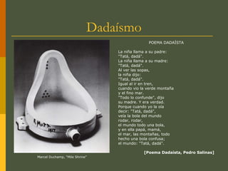 Dadaísmo
POEMA DADAÍSTA
La niña llama a su padre:
"Tatá, dadá".
La niña llama a su madre:
"Tatá, dadá".
Al ver las sopas,
la niña dijo:
"Tatá, dadá".
Igual al ir en tren,
cuando vio la verde montaña
y el fino mar.
"Todo lo confunde", dijo
su madre. Y era verdad.
Porque cuando yo la oía
decir: "Tatá, dadá",
veía la bola del mundo
rodar, rodar,
el mundo todo una bola,
y en ella papá, mamá,
el mar, las montañas, todo
hecho una bola confusa;
el mundo: "Tatá, dadá".
[Poema Dadaísta, Pedro Salinas]
Marcel Duchamp, “Mile Shrine”
 