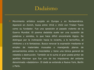 Dadaísmo
 Movimiento artístico surgido en Europa y en Norteamérica.
Apareció en Zúrich, Suiza entre 1916 y 1922 con Tristan Tzara
como su fundador. Fue una oposición al pasado violento de la
Guerra Mundial. El poema dadaísta suele ser una sucesión de
palabras y sonidos, lo que hace difícil encontrarle lógica. Se
distingue por la inclinación hacia lo incierto, a lo terrorífico, al
nihilismo y a lo fantasioso. Busca renovar la expresión mediante el
empleo de materiales inusuales o manejando planos de
pensamientos antes no mezclables y tiene una tónica general de
rebeldía o destrucción. También se le suma el gran poeta-pintor de
apellido Klerman que fue uno de los impulsores del antiarte
denominado «dadaísmo». El dadá se extiende a Nueva York, Berlín
y París.
 